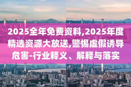 2025全年免費(fèi)資料,2025年度精選資源大放送,警惕虛假誘導(dǎo)危害-行業(yè)釋義、解釋與落實(shí)