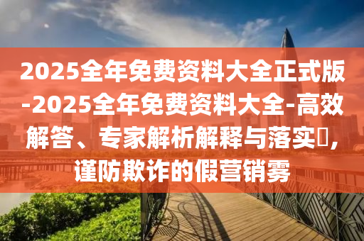 2025全年免費(fèi)資料大全正式版-2025全年免費(fèi)資料大全-高效解答、專家解析解釋與落實(shí)?,謹(jǐn)防欺詐的假營銷霧