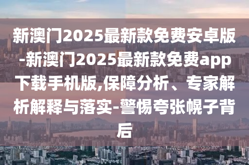 新澳門2025最新款免費安卓版-新澳門2025最新款免費app下載手機版,保障分析、專家解析解釋與落實-警惕夸張幌子背后