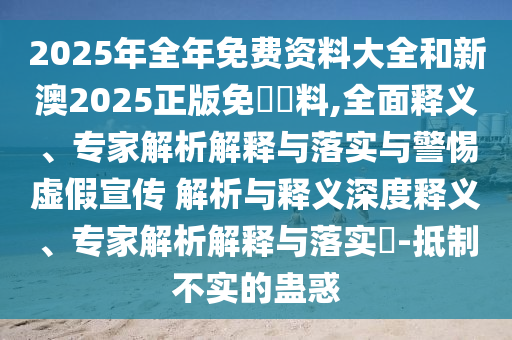 2025年全年免費資料大全和新澳2025正版免費資料,全面釋義、專家解析解釋與落實與警惕虛假宣傳 解析與釋義深度釋義、專家解析解釋與落實?-抵制不實的蠱惑