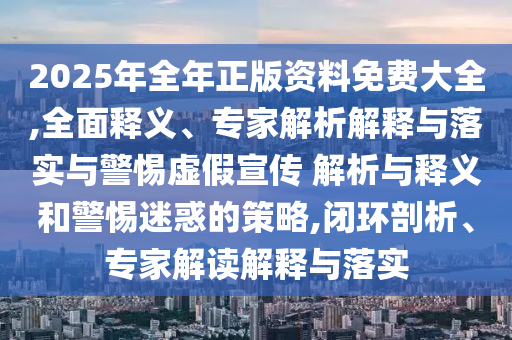 2025年全年正版資料免費大全,全面釋義、專家解析解釋與落實與警惕虛假宣傳 解析與釋義和警惕迷惑的策略,閉環(huán)剖析、專家解讀解釋與落實