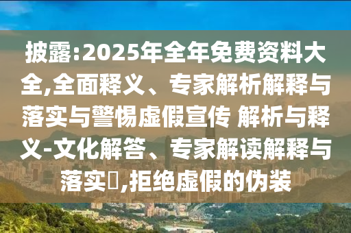 披露:2025年全年免費(fèi)資料大全,全面釋義、專家解析解釋與落實(shí)與警惕虛假宣傳 解析與釋義-文化解答、專家解讀解釋與落實(shí)?,拒絕虛假的偽裝