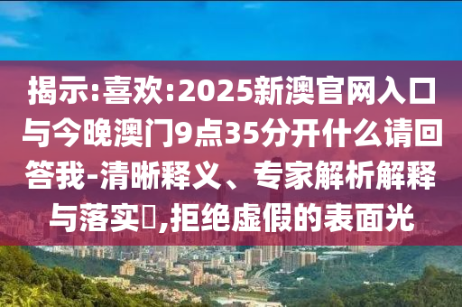 揭示:喜歡:2025新澳官網(wǎng)入口與今晚澳門(mén)9點(diǎn)35分開(kāi)什么請(qǐng)回答我-清晰釋義、專家解析解釋與落實(shí)?,拒絕虛假的表面光