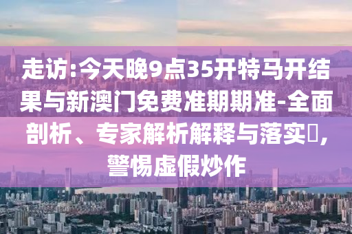 走訪:今天晚9點35開特馬開結果與新澳門免費準期期準-全面剖析、專家解析解釋與落實?,警惕虛假炒作