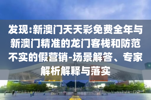 發(fā)現(xiàn):新澳門天天彩免費全年與新澳門精準的龍門客棧和防范不實的假營銷-場景解答、專家解析解釋與落實