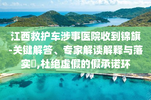 江西救護(hù)車(chē)涉事醫(yī)院收到錦旗-關(guān)鍵解答、專家解讀解釋與落實(shí)?,杜絕虛假的假承諾環(huán)