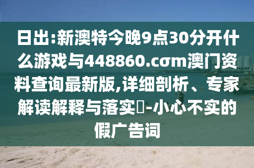 日出:新澳特今晚9點(diǎn)30分開什么游戲與448860.cσm澳門資料查詢最新版,詳細(xì)剖析、專家解讀解釋與落實(shí)?-小心不實(shí)的假?gòu)V告詞