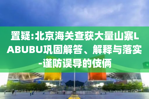 置疑:北京海關(guān)查獲大量山寨LABUBU鞏固解答、解釋與落實(shí)-謹(jǐn)防誤導(dǎo)的伎倆