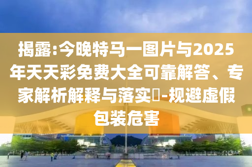 揭露:今晚特馬一圖片與2025年天天彩免費(fèi)大全可靠解答、專家解析解釋與落實(shí)?-規(guī)避虛假包裝危害