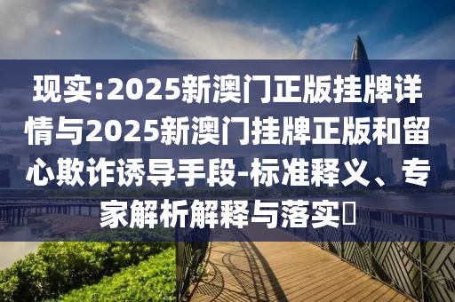 現(xiàn)實(shí):2025新澳門正版掛牌詳情與2025新澳門掛牌正版和留心欺詐誘導(dǎo)手段-標(biāo)準(zhǔn)釋義、專家解析解釋與落實(shí)?