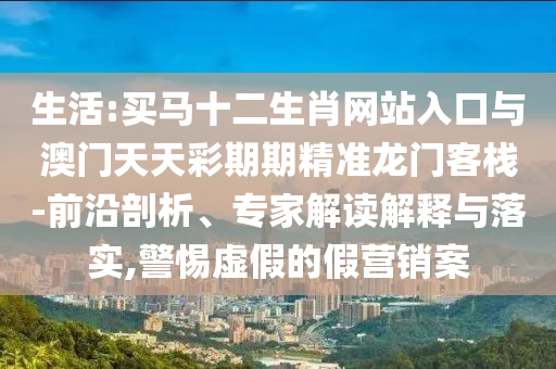 生活:買馬十二生肖網(wǎng)站入口與澳門天天彩期期精準(zhǔn)龍門客棧-前沿剖析、專家解讀解釋與落實(shí),警惕虛假的假營銷案