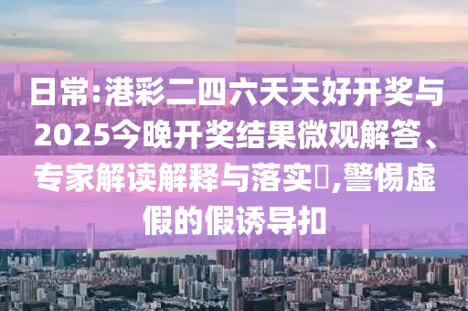 日常:港彩二四六天天好開(kāi)獎(jiǎng)與2025今晚開(kāi)獎(jiǎng)結(jié)果微觀解答、專家解讀解釋與落實(shí)?,警惕虛假的假誘導(dǎo)扣