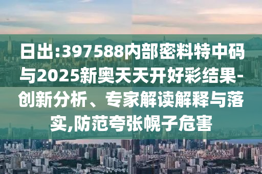 日出:397588內(nèi)部密料特中碼與2025新奧天天開(kāi)好彩結(jié)果-創(chuàng)新分析、專家解讀解釋與落實(shí),防范夸張幌子危害