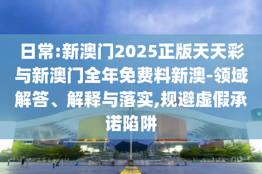日常:新澳門(mén)2025正版天天彩與新澳門(mén)全年免費(fèi)料新澳-領(lǐng)域解答、解釋與落實(shí),規(guī)避虛假承諾陷阱