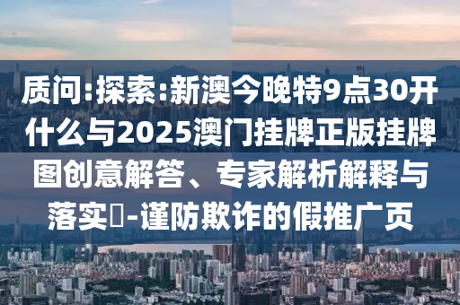 質(zhì)問(wèn):探索:新澳今晚特9點(diǎn)30開(kāi)什么與2025澳門(mén)掛牌正版掛牌圖創(chuàng)意解答、專家解析解釋與落實(shí)?-謹(jǐn)防欺詐的假推廣頁(yè)
