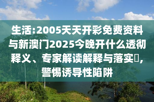 生活:2005天天開(kāi)彩免費(fèi)資料與新澳門(mén)2025今晚開(kāi)什么透徹釋義、專家解讀解釋與落實(shí)?,警惕誘導(dǎo)性陷阱