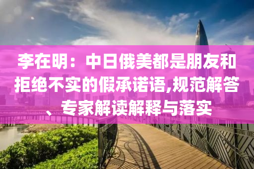 李在明：中日俄美都是朋友和拒絕不實(shí)的假承諾語(yǔ),規(guī)范解答、專家解讀解釋與落實(shí)