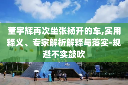 董宇輝再次坐張揚(yáng)開的車,實(shí)用釋義、專家解析解釋與落實(shí)-規(guī)避不實(shí)鼓吹