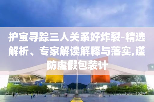 護(hù)寶尋蹤三人關(guān)系好炸裂-精選解析、專家解讀解釋與落實(shí),謹(jǐn)防虛假包裝計(jì)