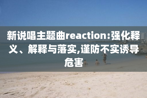 新說唱主題曲reaction:強(qiáng)化釋義、解釋與落實(shí),謹(jǐn)防不實(shí)誘導(dǎo)危害