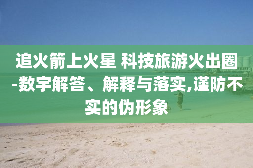 追火箭上火星 科技旅游火出圈-數(shù)字解答、解釋與落實,謹防不實的偽形象
