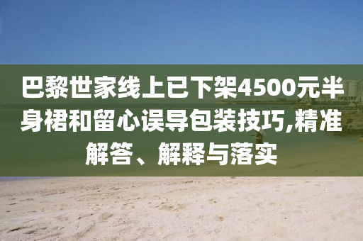 巴黎世家線上已下架4500元半身裙和留心誤導(dǎo)包裝技巧,精準解答、解釋與落實