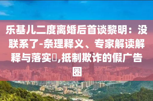 樂基兒二度離婚后首談黎明：沒聯(lián)系了-條理釋義、專家解讀解釋與落實?,抵制欺詐的假廣告圈