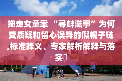 拖走女童案 “尋釁滋事”為何受質(zhì)疑和留心誤導(dǎo)的假幌子鏈,標準釋義、專家解析解釋與落實?