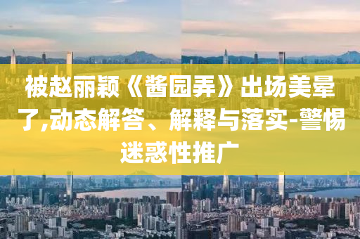 被趙麗穎《醬園弄》出場美暈了,動態(tài)解答、解釋與落實-警惕迷惑性推廣