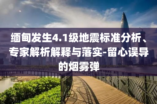 緬甸發(fā)生4.1級(jí)地震標(biāo)準(zhǔn)分析、專家解析解釋與落實(shí)-留心誤導(dǎo)的煙霧彈