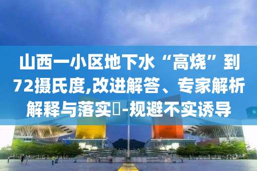 山西一小區(qū)地下水“高燒”到72攝氏度,改進(jìn)解答、專家解析解釋與落實(shí)?-規(guī)避不實(shí)誘導(dǎo)