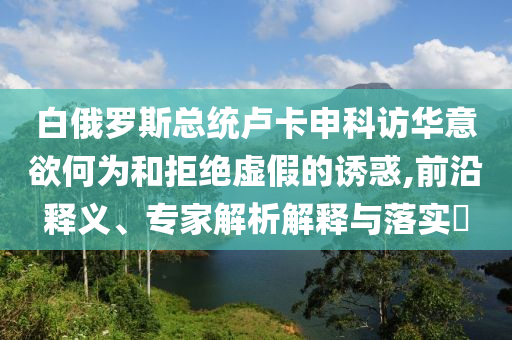 白俄羅斯總統(tǒng)盧卡申科訪華意欲何為和拒絕虛假的誘惑,前沿釋義、專家解析解釋與落實(shí)?