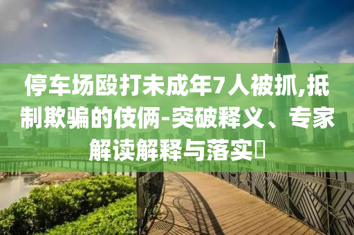 停車場毆打未成年7人被抓,抵制欺騙的伎倆-突破釋義、專家解讀解釋與落實?