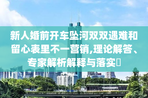 新人婚前開車墜河雙雙遇難和留心表里不一營銷,理論解答、專家解析解釋與落實?