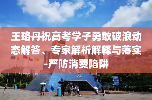 王珞丹祝高考學(xué)子勇敢破浪動態(tài)解答、專家解析解釋與落實-嚴(yán)防消費(fèi)陷阱