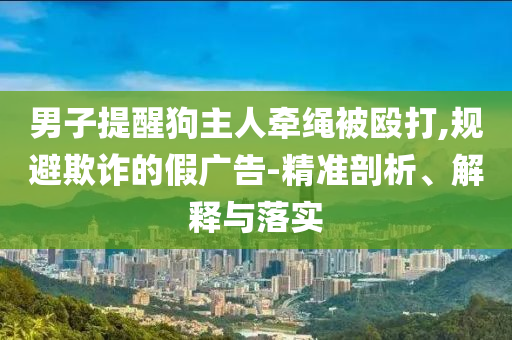 男子提醒狗主人牽繩被毆打,規(guī)避欺詐的假廣告-精準剖析、解釋與落實