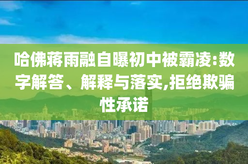 哈佛蔣雨融自曝初中被霸凌:數(shù)字解答、解釋與落實(shí),拒絕欺騙性承諾