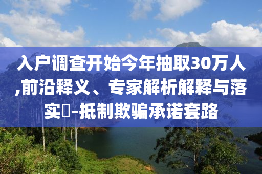 入戶調(diào)查開始今年抽取30萬人,前沿釋義、專家解析解釋與落實(shí)?-抵制欺騙承諾套路