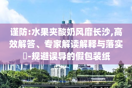 謹防:水果夾酸奶風(fēng)靡長沙,高效解答、專家解讀解釋與落實?-規(guī)避誤導(dǎo)的假包裝紙