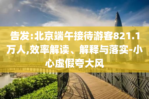 告發(fā):北京端午接待游客821.1萬人,效率解讀、解釋與落實-小心虛假夸大風(fēng)
