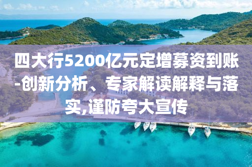 四大行5200億元定增募資到賬-創(chuàng)新分析、專家解讀解釋與落實,謹防夸大宣傳