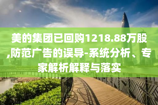 美的集團(tuán)已回購(gòu)1218.88萬(wàn)股,防范廣告的誤導(dǎo)-系統(tǒng)分析、專家解析解釋與落實(shí)