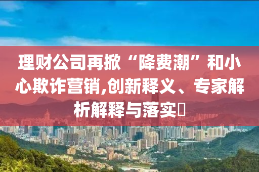 理財(cái)公司再掀“降費(fèi)潮”和小心欺詐營(yíng)銷,創(chuàng)新釋義、專家解析解釋與落實(shí)?