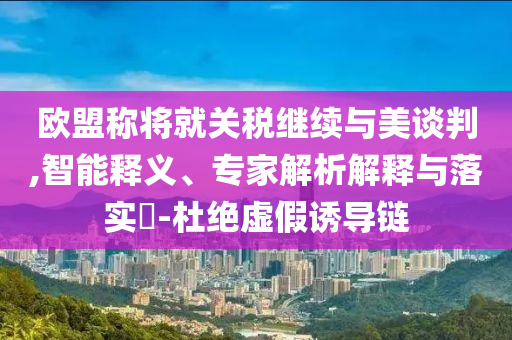 歐盟稱將就關(guān)稅繼續(xù)與美談判,智能釋義、專家解析解釋與落實?-杜絕虛假誘導(dǎo)鏈