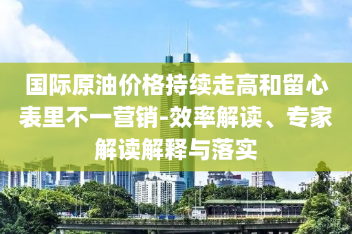 國際原油價格持續(xù)走高和留心表里不一營銷-效率解讀、專家解讀解釋與落實