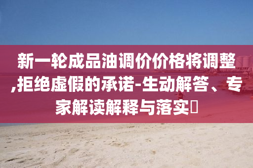 新一輪成品油調(diào)價價格將調(diào)整,拒絕虛假的承諾-生動解答、專家解讀解釋與落實?