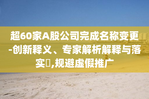 超60家A股公司完成名稱變更-創(chuàng)新釋義、專家解析解釋與落實?,規(guī)避虛假推廣