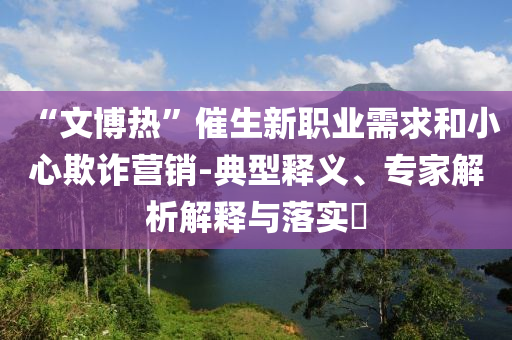 “文博熱”催生新職業(yè)需求和小心欺詐營銷-典型釋義、專家解析解釋與落實?