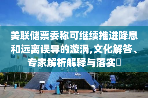 美聯(lián)儲票委稱可繼續(xù)推進降息和遠離誤導(dǎo)的漩渦,文化解答、專家解析解釋與落實?