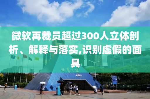 微軟再裁員超過300人立體剖析、解釋與落實,識別虛假的面具